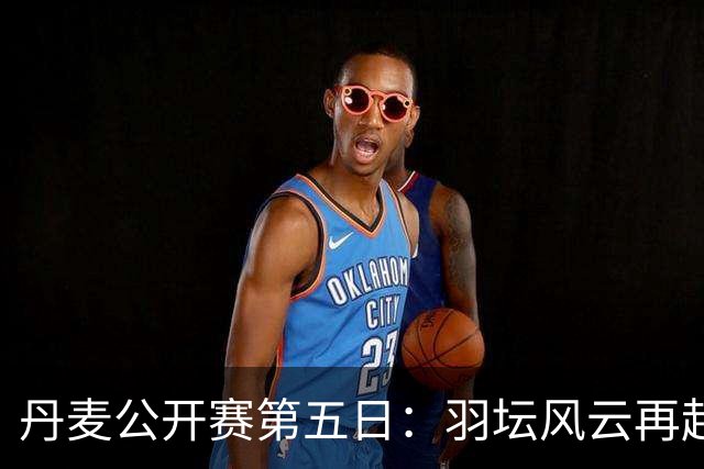 丹麦公开赛第五日：羽坛风云再起，国羽战绩堪忧，两对混双昂首入决赛
